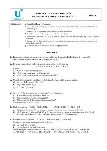 u Universidades Públicas de Andalucía UNIVERSIDADES DE ANDALUCÍA PRUEBA DE ACCESO A LA UNIVERSIDAD QUÍMICA Instrucciones a Duración 1 hora y 30 minutos b Elija y desarrolle una opción completa sin mezclar cuestiones de ambas Indique claramente la opción elegida c No es necesario copiar la pregunta basta con poner su número d Se podrá responder a las preguntas en el orden que desee e Puntuación Cuestiones n 123 y 4 hasta 15 puntos cada una Problemas n 5 y 6 hasta 2 puntos cada uno f Exprese sólo…