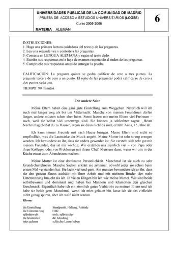 UNIVERSIDADES PÚBLICAS DE LA COMUNIDAD DE MADRID PRUEBA DE ACCESO A ESTUDIOS UNIVERSITARIOS LOGSE 6 Curso 20052006 MATERIA ALEMÁN INSTRUCCIONES 1 Haga una primera lectura cuidadosa del texto y de las preguntas 2 Lea una segunda vez y conteste a las preguntas 3 Conteste en LENGUA ALEMANA y según el texto dado 4 Escriba sus respuestas en la hoja de examen respetando el orden de las preguntas 5 Compruebe sus respuestas antes de entregar la prueba CALIFICACIÓN La pregunta quinta se podrá calificar …