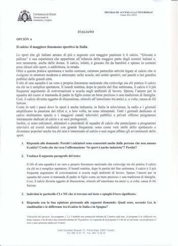 UNIVERSIDAD DE VJEDO Vicerrectorado de  Estudiantes y Empleo PRUEBAS DE ACCESO A LA UNIVERSIDAD Curso 20112012 ITALIANO OPCIÓN A II calcio il maggiore fenomeno sportivo in Italia Lo sport che gli italiani amano di piu e seguono con maggior passione e il calcio Giocare a pallone e una esperienza che appartiene allinfanzia della maggior parte degli uomini italiani e non raramente anche delle donne Il calcio infatti e giocato fin da bambini e spesso in contesti poco idonei allo sport o addirittura…