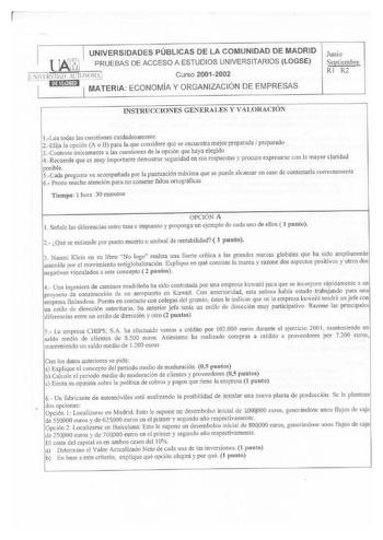 UNIVERSIDADES PÚBLICAS DE LA COMUNIDAD DE MADRID  1 PRUEBAS DE ACCESO A ESTUDIOS UNIVERSITARIOS LOGSE Jl llHSIIHD ilrN011 J Curso 20012002 l l i tfmi MATERIA ECONOMIA Y ORGANIZACIÓN DE EMPRESAS Junio Septiembre RI R2 INSTUUCCIONES GENERALES Y VALORACIÓN Lea todas las cuestiones cuidadosamente 2Elija la opción A o B para la que considere que se encuentra mejor preparada  preparado 3Conteste únicamente a las cuestiones de la opción que haya elegído 4Recuerde que es muy importante demostrar seguri…