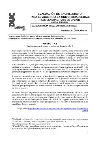 EVALUACIÓN DE BACHILLERATO PARA EL ACCESO A LA UNIVERSIDAD EBAU FASE GENERAL  FASE DE OPCIÓN CURSO 20212022 MATERIA PRIMERA LENGUA EXTRANJERA II FRANCÉS Convocatoria JunioCiencias Instrucciones Se elegirán las tres primeras preguntas de UN solo grupo Las preguntas 4 y 5 serán elegidas del Grupo A o del Grupo B libremente por cada alumno GRUPO A  Les jeunes sontils toujours attirés par la malbouffe1  Les Franais restent trs attachés  un modle alimentaire traditionnel fondé sur la convivialité et…