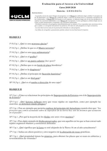 Evaluación para el Acceso a la Universidad Curso 20192020 Instrucciones Materia G E O L O G Í A  La prueba consta de cuatro bloques de preguntas en el Bloque I se deberán elegir y definir 5 conceptos de los 10 planteados en el Bloque II se deberán elegir y contestar de forma breve y razonada 4 preguntas de las 8 planteadas el Bloque III está basado en un esquema se deberán elegir uno de los dos propuestos y explicar las cuestiones planteadas y en el Bloque IV se proponen 2 cortes geológicos y d…