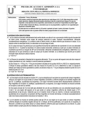 PRUEBA DE ACCESO Y ADMISIÓN A LA UNIVERSIDAD ANDALUCÍA CEUTA MELILLA y CENTROS en MARRUECOS CONVOCATORIA ORDINARIA CURSO 20202021 FÍSICA Instrucciones a Duración 1 hora y 30 minutos b El examen consta de 8 ejercicios dos ejercicios por cada bloque A B C y D Debe desarrollar en total cuatro ejercicios elegidos libremente puede seleccionar más de un ejercicio por bloque En caso de responder a más ejercicios de los requeridos serán tenidos en cuenta los 4 respondidos en primer lugar c Puede utiliz…