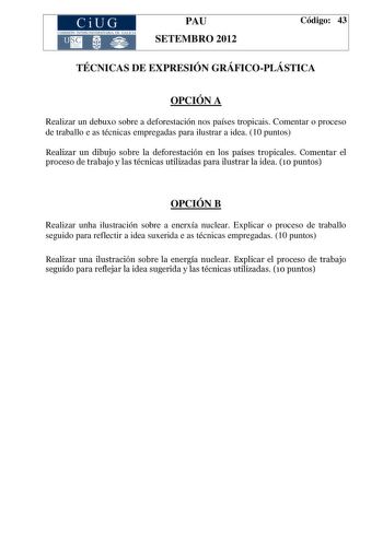 CiUG COMIS IÓN INTERUNIVERSITAR IA DE GALICIA PAU SETEMBRO 2012 Código 43 TÉCNICAS DE EXPRESIÓN GRÁFICOPLÁSTICA OPCIÓN A Realizar un debuxo sobre a deforestación nos países tropicais Comentar o proceso de traballo e as técnicas empregadas para ilustrar a idea 10 puntos Realizar un dibujo sobre la deforestación en los países tropicales Comentar el proceso de trabajo y las técnicas utilizadas para ilustrar la idea 10 puntos OPCIÓN B Realizar unha ilustración sobre a enerxía nuclear Explicar o pro…