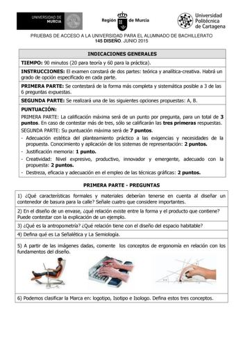 UNIVERSIDAD DE 111J MURCIA 1 1 Ih Región de Murcia Universidad Politécnica de Cartagena PRUEBAS DE ACCESO A LA UNIVERSIDAD PARA EL ALUMNADO DE BACHILLERATO 145 DISEÑO JUNIO 2015 INDICACIONES GENERALES TIEMPO 90 minutos 20 para teoría y 60 para la práctica INSTRUCCIONES El examen constará de dos partes teórica y analíticacreativa Habrá un grado de opción especificado en cada parte PRIMERA PARTE Se contestará de la forma más completa y sistemática posible a 3 de las 6 preguntas expuestas SEGUNDA …