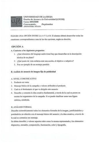 UNIVERSIDAD DE LA RIOJA Prueba de Acceso a la Universidad LOGSE Curso 20072008 Convocatoria J Septiembre ASIGNATURA IMAGEN ELEGIR UNA OPCIÓN ENTRE LA A Y LA B El alumno deberá desarrollar todas las cuestiones correspondientes auna de las dos opciones según su elección OPCIÓN A A Contesta a las siguientes preguntas 1 Qué elementos del lenguaje audiovisual hay que desarrollar en la descripción técnica de un plano 2 Qué punto de vista enfatiza más una acción el objetivo o subjetivo 3 Pon un ejempl…