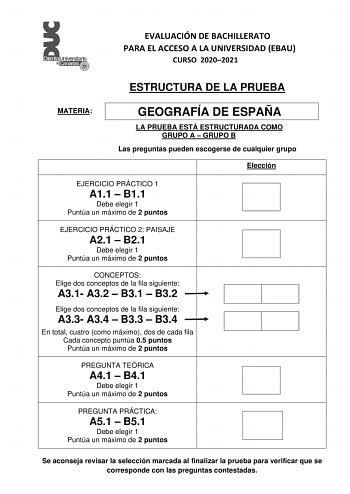 EVALUACIÓN DE BACHILLERATO PARA EL ACCESO A LA UNIVERSIDAD EBAU CURSO 20202021 ESTRUCTURA DE LA PRUEBA MATERIA GEOGRAFÍA DE ESPAÑA LA PRUEBA ESTÁ ESTRUCTURADA COMO GRUPO A  GRUPO B Las preguntas pueden escogerse de cualquier grupo Elección EJERCICIO PRÁCTICO 1 A11  B11 Debe elegir 1 Puntúa un máximo de 2 puntos EJERCICIO PRÁCTICO 2 PAISAJE A21  B21 Debe elegir 1 Puntúa un máximo de 2 puntos CONCEPTOS Elige dos conceptos de la fila siguiente A31 A32  B31  B32 Elige dos conceptos de la fila sigui…