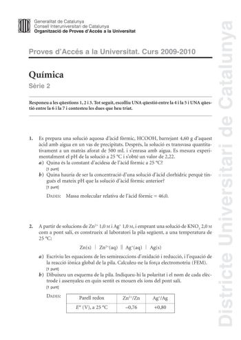 Districte Universitari de Catalunya JImm Generalitat de Catalunya Consell lnteruniversitari de Catalunya   Organització de Proves dAccés a la Universitat Proves dAccés a la Universitat Curs 20092010 Química Srie 2 Responeu a les qestions 1 2 i 3 Tot seguit escolliu UNA qestió entre la 4 i la 5 i UNA qestió entre la 6 i la 7 i contesteu les dues que heu triat 1 Es prepara una solució aquosa dcid frmic HCOOH barrejant 460 g daquest cid amb aigua en un vas de precipitats Després la solució es tran…