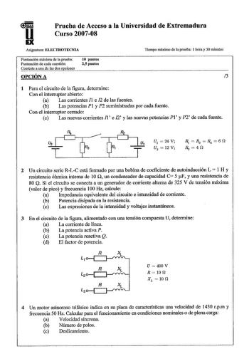 u Prueba de Acceso a la Universidad de Extremadura Curso 200708 Asignatura ELECTROTECNIA Tiempo máximo de la prueba 1 hora y 30 minutos Puntuación máxima de la prueba Puntuación de cada cuestión Conteste a una de las dos opciones 10 puntos 25 puntos OPCIÓN A 3 1 Para el circuito de la figura determine Con el interruptor abierto a Las corrientes 1 e 12 de las fuentes n b Las potencias PI y suministradas por cada fuente Con el interruptor cerrado c Las nuevas corrientes 1 e 12 y las nuevas potenc…