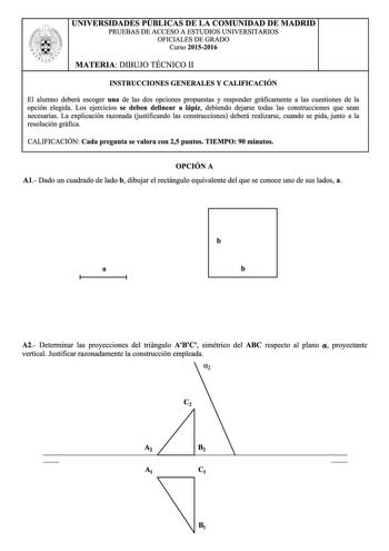 UNIVERSIDADES PUBLICAS DE LA COMUNIDAD DE MADRID PRUEBAS DE ACCESO A ESTUDIOS UNIVERSITARIOS OFICIALES DE GRADO Curso 20152016 MATERIA DIBUJO TÉCNICO 11 INSTRUCCIONES GENERALES Y CALIFICACIÓN El alumno deberá escoger una de las dos opciones propuestas y responder gráficamente a las cuestiones de la opción elegida Los ejercicios se deben delinear a lápiz debiendo dejarse todas las construcciones que sean necesarias La explicación razonada justificando las construcciones deberá realizarse cuando …