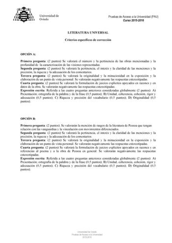 Universidad de Oviedo Pruebas de Acceso a la Universidad PAU Curso 20152016 LITERATURA UNIVERSAL Criterios específicos de corrección OPCIÓN A Primera pregunta 2 puntos Se valorará el número y la pertinencia de las obras mencionadas y la profunidad de la caracterización de las visiones representadas Segunda pregunta 2 puntos Se valorará la pertinencia el interés y la claridad de las menciones y la precisión la riqueza y la adecuación de los comentarios Tercera pregunta 2 puntos Se valorará la or…