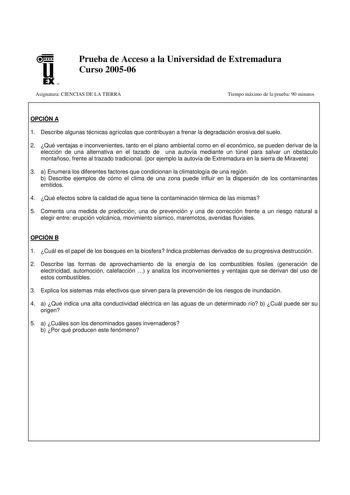 u EX U N Prueba de Acceso a la Universidad de Extremadura Curso 200506 Asignatura CIENCIAS DE LA TIERRA Tiempo máximo de la prueba 90 minutos OPCIÓN A 1 Describe algunas técnicas agrícolas que contribuyan a frenar la degradación erosiva del suelo 2 Qué ventajas e inconvenientes tanto en el plano ambiental como en el económico se pueden derivar de la elección de una alternativa en el tazado de una autovía mediante un túnel para salvar un obstáculo montañoso frente al trazado tradicional por ejem…