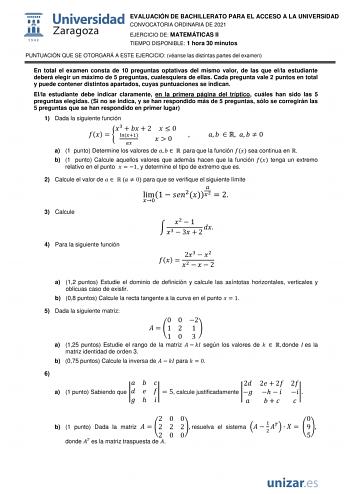 EVALUACIÓN DE BACHILLERATO PARA EL ACCESO A LA UNIVERSIDAD CONVOCATORIA ORDINARIA DE 2021 EJERCICIO DE MATEMÁTICAS II TIEMPO DISPONIBLE 1 hora 30 minutos PUNTUACIÓN QUE SE OTORGARÁ A ESTE EJERCICIO véanse las distintas partes del examen En total el examen consta de 10 preguntas optativas del mismo valor de las que ella estudiante deberá elegir un máximo de 5 preguntas cualesquiera de ellas Cada pregunta vale 2 puntos en total y puede contener distintos apartados cuyas puntuaciones se indican El…