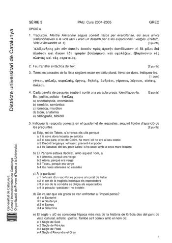 Districte universitari de Catalunya SRIE 3 PAU Curs 20042005 GREC OPCIÓ A 1 Traducció Mentre Alexandre seguia corrent riscos per exercitarse els seus amics sabandonaven a la vida fcil i eren un destorb per a les expedicions i viatges Plutarc Vida dAlexandre 411 3 punts    0 14 0 1 79        B  C E  G 79  G    Generalitat de Catalunya Consell Interuniversitari de Catalunya Organització de Proves dAccés a la Universitat 2 Feu lanlisi sintctica del text 2 punts 3 Totes les paraules de la llista se…