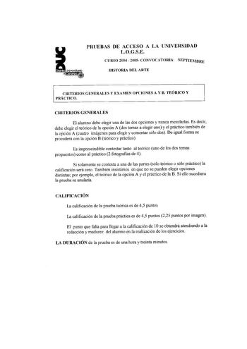 PRUEBAS DE ACCESO A LA UNIVERSIDAD LOGSE CURSO 2004  2005 CONVOCATORIA SEPTIEMBRE HISTORIA DEL ARTE CRITERIOS GENERALES Y EXAMEN OPCIONES A Y B TEÓRICO Y PRÁCTICO CRITERIOS GENERALES El alumno debe elegir una de las dos opciones y nunca mezclarlas Es decir debe elegir el teórico de la opción A dos temas a elegir uno y el práctico también de la opción A cuatro imágenes para elegir y comentar sólo dos De igual fonna se procederá con la opción B teórico y práctico Es imprescindible contestar tanto…