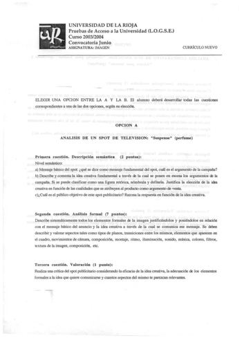 UNIVERSIDAD DE LA RIOJA Pruebas de Acceso a la Universidad LOGSE Curso 20032004 Convocatoria Junio ASIGNATURA IMAGEN CURRÍCULO NUEVO ELEGIR UNA OPCION ENTRE LA A Y LA B El alumno deberá desarrollar todas las cuestiones correspondientes a una de las dos opciones según s u elección OPCION A ANALISIS DE UN SPOT DE TELEVISION Suspense perfume Primera cuestión Descripción semántica 2 puntos Nivel semántico a Mensaje básico del spot qué se dice como mensaje fundamental del spot cuál es el argumento d…