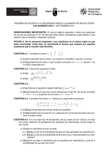 PRUEBAS DE ACCESO A LA UNIVERSIDAD PARA EL ALUMNADO DE BACHILLERATO 206 MATEMÁTI CAS I I  SEPTIEMBRE 2018 OBSERVACIONES IMPORTANTES El alumno deberá responder a todas las cuestiones de una de las opciones A o B No está permitido utilizar calculadoras programables ni que realicen cálculo simbólico integrales o grácas OPCIÓN A No es necesario responder a las cuestiones en el mismo orden en que están enunciadas Antes bien se recomienda al alumno que empiece por aquellas cuestiones que le resulten …