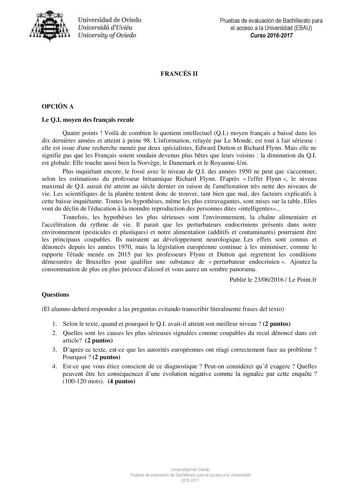 Uni eridad de O iedo Univesidá d Uuiéu Uniuersity ofOviedo Pruebas de evaluación de Bachillerato para el acceso a la Universidad EBAU Curso 20162017 FRANCÉS II OPCIÓN A Le QI moyen des franais recule Quatre points  Voil de combien le quotient intellectuel QI moyen franais a baissé dans les dix dernires années et atteint  peine 98 Linformation relayée par Le Monde est tout  fait sérieuse  elle est issue dune recherche menée par deux spécialistes Edward Dutton et Richard Flynn Mais elle ne signif…