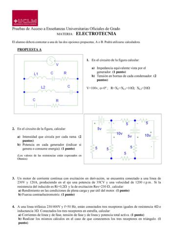 MLMJ UNIVERSIDAD D CASTILLA LA MANCHA Pruebas de Acceso a Enseñanzas Universitarias Oficiales de Grado MATERIA ELECTROTECNIA El alumno deberá contestar a una de las dos opciones propuestas A o B Podrá utilizarse calculadora PROPUESTA A L1 C R  L2 e       C R 1 En el circuito de la figura calcular a Impedancia equivalente vista por el generador 1 punto b Tensión en bornas de cada condensador 2 puntos V100v 0  RXCXL110XL220 r  1 1 2 En el circuito de la figura calcular Sv  a Intensidad que circul…