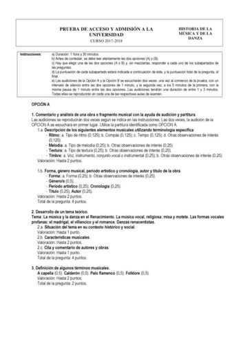 PRUEBA DE ACCESO Y ADMISIÓN A LA UNIVERSIDAD CURSO 20172018 HISTORIA DE LA MÚSICA Y DE LA DANZA Instrucciones a Duración 1 hora y 30 minutos b Antes de contestar se debe leer atentamente las dos opciones A y B c Hay que elegir una de las dos opciones A o B y sin mezclarlas responder a cada uno de los subapartados de las preguntas d La puntuación de cada subapartado estará indicada a continuación de éste y la puntuación total de la pregunta al final e Las audiciones de la Opción A y la Opción B …