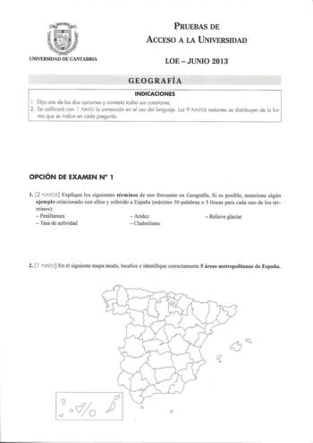 PRUEBAS DE ACCESO A LA UNIVERSIDAD UNIVERSIDAD DE CANTABRIA LOEJUNIO 2013 GEOGRAFÍA INDICACIONES l  Elija una de las dos opciones y contesta todas sus cuestiones 2 Se calificará con l PUNTO la corrección en el uso del lenguaje Los 9 PUNTOS restantes se distribuyen de la for mo que se indico en coda pregunta  OPCIÓN DE EXAMEN N 1 l 2 PUNTOS Explique los siguientes términos de uso frecuente en Geografia Si es posible mencione algún ejemplo relacionado con ellos y referido a España máximo 50 palab…