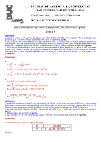 PRUEBAS DE ACCESO A LA UNIVERSIDAD FASE ESPECÍFICA MATERIAS DE MODALIDAD CURSO 2009  2010 CONVOCATORIA JUNIO MATERIA TECNOLOGÍA INDUSTRIAL II Los alumnos deberán elegir una de las dos opciones Cada ejercicio vale 25 puntos OPCIÓN A EJERCICIO 1 a Calcule la fuerza en kN que hay que aplicar a un cable de acero de 1000 cm de longitud y 10 cm2 de sección para que se alargue 1 cm El módulo de elasticidad del material es 200 GPa 1 punto b En un ensayo de Brinell utilizando una bola de diámetro D12 cm…