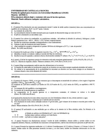 UNIVERSIDAD DE CASTILLALA MANCHA Pruebas de aptitud para el acceso a la Universidad Bachillerato LOGSE Materia QUÍMICA ElLa alumnoa deberá elegir y contestar sólo una de las dos opciones Material Puede utilizarse cualquier calculadora OPCIÓN A 1 3 puntos Una disolución con una concentración inicial 1 molar de ácido acético etanoico tiene una concentración en equilibrio de ion hidronio H3O 42103 molar Calcula a La constante de acidez Ka b La concentración inicial de ácido necesaria para que el g…