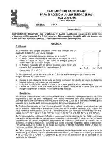 EVALUACIÓN DE BACHILLERATO PARA EL ACCESO A LA UNIVERSIDAD EBAU FASE DE OPCIÓN CURSO 20192020 MATERIA FÍSICA 2 Convocatoria Instrucciones Desarrolle dos problemas y cuatro cuestiones elegidos de entre los propuestos en los grupos A y B ver reverso Cada problema correcto vale tres puntos un punto por cada apartado correcto Cada cuestión correcta vale un punto Problemas GRUPO A 1 Considere dos cargas colocadas sobre dos vértices de un cuadrado de lado 2 m ver figura Calcule a El vector intensidad…