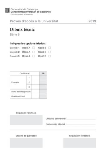 Proves daccés a la universitat Dibuix tcnic Srie 5 Indiqueu les opcions triades Exercici 1 Opció A Opció B Exercici 2 Opció A Opció B Exercici 3 Opció A Opció B 2019 Qualificació TR 1 Exercicis 2 3 Suma de notes parcials Qualificació final Etiqueta de lalumnea Ubicació del tribunal  Número del tribunal  Etiqueta de qualificació Etiqueta del correctora 2 La prova consisteix a fer TRES dibuixos Heu descollir UNA de les dues opcions del dibuix 1 A o B UNA de les dues opcions del dibuix 2 A o B i U…