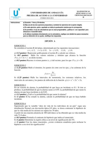 u Universidades Públicas de Andalucía UNIVERSIDADES DE ANDALUCÍA PRUEBA DE ACCESO A LA UNIVERSIDAD CURSO 20102011 MATEMÁTICAS APLICADAS A LAS CIENCIAS SOCIALES II Instrucciones a Duración 1 hora y 30 minutos b Elija una de las dos opciones propuestas y conteste los ejercicios de la opción elegida c En cada ejercicio parte o apartado se indica la puntuación máxima que le corresponde d Se permitirá el uso de calculadoras que no sean programables gráficas ni con capacidad para almacenar o transmit…