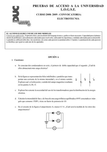 PRUEBAS DE ACCESO A LA UNIVERSIDAD LOGSE CURSO 2008 2009  CONVOCATORIA ELECTROTECNIA EL ALUMNO ELEGIRÁ UNO DE LOS DOS MODELOS Criterios de calificación Expresión clara y precisa dentro del lenguaje técnico y gráfico si fuera necesario Capacidad para el planteamiento de problemas y procedimientos adecuados para resolverlos utilizando los algoritmos y unidades adecuadas para su desarrollo La prueba se calificará sobre diez las cuestiones así como cada ejercicio se puntúan sobre 25 puntos La puntu…