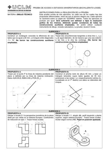 PRUEBA DE ACCESO A ESTUDIOS UNIVERSITARIOS BACHILLERATO LOGSE MATERIA DIBUJO TÉCNICO INSTRUCCIONES PARA LA REALIZACIÓN DE LA PRUEBA Esta prueba consta de tres ejercicios en cada uno de los cuales hay dos propuestas diferenciadas entre las que el alumno elegirá una Cada ejercicio se resolverá sobre un papel A4 GUARRO distinto Todos los ejercicios se puntúan por igual Será suficiente con delinear a lápiz la resolución gráfica de los mismos debiendo quedar constancia de todas las construcciones au…