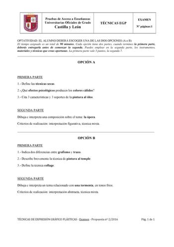 Pruebas de Acceso a Enseñanzas Universitarias Oficiales de Grado Castilla y León TÉCNICAS EGP EXAMEN N páginas1 OPTATIVIDAD EL ALUMNO DEBERÁ ESCOGER UNA DE LAS DOS OPCIONES A o B El tiempo asignado es un total de 90 minutos Cada opción tiene dos partes cuando termines la primera parte deberás entregarla antes de comenzar la segunda Puedes emplear en la segunda parte los instrumentos materiales y técnicas que creas oportunas La primera parte vale 3 puntos la segunda 7  OPCIÓN A PRIMERA PARTE 1 D…