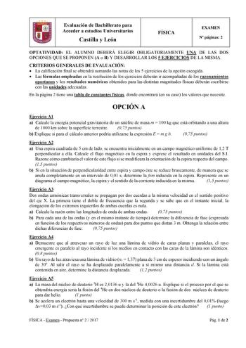 Evaluación de Bachillerato para Acceder a estudios Universitarios Castilla y León FÍSICA EXAMEN N páginas 2 OPTATIVIDAD EL ALUMNO DEBERÁ ELEGIR OBLIGATORIAMENTE UNA DE LAS DOS OPCIONES QUE SE PROPONEN A o B Y DESARROLLAR LOS 5 EJERCICIOS DE LA MISMA CRITERIOS GENERALES DE EVALUACIÓN  La calificación final se obtendrá sumando las notas de los 5 ejercicios de la opción escogida  Las fórmulas empleadas en la resolución de los ejercicios deberán ir acompañadas de los razonamientos oportunos y los r…