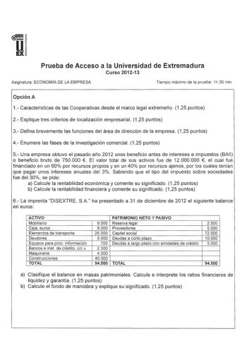 u EX Prueba de Acceso a la Universidad de Extremadura Curso 201213 Asignatura ECONOMÍA DE LA EMPRESA Tiempo máximo de la prueba 1h30 min Opción A 1 Características de las Cooperativas desde el marco legal extremeño 125 puntos 2 Explique tres criterios de localización empresarial 125 puntos 3 Defina brevemente las funciones del área de dirección de la empresa 125 puntos 4 Enumere las fases de la investigación comercial 125 puntos 5 Una empresa obtuvo el pasado año 2012 unos beneficio antes de in…