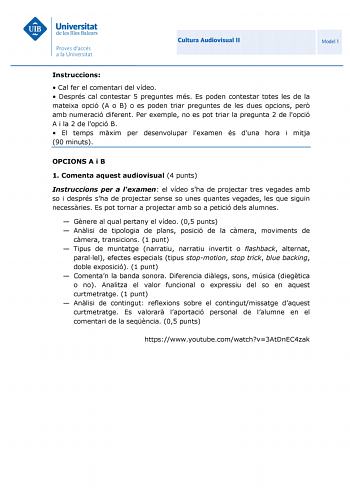 Cultura Audiovisual II Model 1 Instruccions  Cal fer el comentari del vídeo  Després cal contestar 5 preguntes més Es poden contestar totes les de la mateixa opció A o B o es poden triar preguntes de les dues opcions per amb numeració diferent Per exemple no es pot triar la pregunta 2 de lopció A i la 2 de lopció B  El temps mxim per desenvolupar lexamen és duna hora i mitja 90 minuts OPCIONS A i B 1 Comenta aquest audiovisual 4 punts Instruccions per a lexamen el vídeo sha de projectar tres ve…