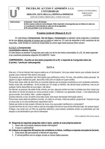 PRUEBA DE ACCESO Y ADMISIÓN A LA UNIVERSIDAD ANDALUCÍA CEUTA MELILLA y CENTROS en MARRUECOS CONVOCATORIA ORDINARIA CURSO 20202021 LENGUA EXTRANJERA PORTUGUÉS ACCESO Instrucciones a Duración 1 hora y 30 minutos b Este examen consta de varios bloques Debe responder a las preguntas que se indican en cada uno c La puntuación está indicada en cada uno de los apartados d No está permitido el uso de diccionario El examen consta de 3 Bloques A B y C En cada bloque Compreenso Uso da língua y Composio se…