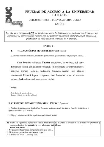 PRUEBAS DE ACCESO A LA UNIVERSIDAD LOGSE CURSO 2007  2008  CONVOCATORIA JUNIO LATÍN II LA Los alumnos escogerán UNA de las dos opciones La traducción se puntuará con 5 puntos las cuestiones de morfosintaxis y léxico con 25 puntos y la cuestión cultural con 25 puntos La puntuación de cada cuestión se indica en el examen OPCIÓN A I TRADUCCIÓN DEL SIGUIENTE TEXTO 5 puntos Combate entre los romanos mandados por Rómulo y los sabinos dirigidos por Tacio Cum Romulus adversus Tatium procederet in eo lo…