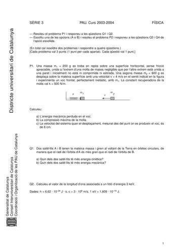 Districte universitari de Catalunya SRIE 3 PAU Curs 20032004 FÍSICA  Resoleu el problema P1 i responeu a les qestions Q1 i Q2  Escolliu una de les opcions A o B i resoleu el problema P2 i responeu a les qestions Q3 i Q4 de lopció escollida En total cal resoldre dos problemes i respondre a quatre qestions Cada problema val 3 punts 1 punt per cada apartat Cada qestió val 1 punt P1 Una massa m1  200 g es troba en reps sobre una superfície horitzontal sense fricció apreciable unida a lextrem duna m…