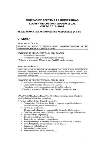 PRUEBAS DE ACCESO A LA UNIVERSIDAD EXAMEN DE CULTURA AUDIOVISUAL CURSO 20132014 REALIZAR UNA DE LAS 2 OPCIONES PROPUESTAS A o B OPCION A Al PARTE TEÓRICA Desarrolla por escrito el siguiente tema Elementos formales de la composición el punto la línea y el plano CRITERIOS DE EVALUACIÓN PARA ESTA PRUEBA  Desarrollo de los conceptos  Uso de terminología y vocabulario propios del tema  Valor ele la prneba Al 35 ele la nota final 35 puntos máximo A2 PARTE PRÁCTICA Realiza por escrito un anáHsis de la…