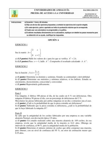 UNIVERSIDADES DE ANDALUCÍA PRUEBA DE ACCESO A LA UNIVERSIDAD BACHILLERATO MATEMÁTICAS APLICADAS A LAS CIENCIAS SOCIALES II Instrucciones a Duración 1 hora y 30 minutos b Elija una de las dos opciones propuestas y conteste los ejercicios de la opción elegida c En cada ejercicio parte o apartado se indica la puntuación máxima que le corresponde d Puede usar una calculadora no programable y no gráfica e Si obtiene resultados directamente con la calculadora explique con detalle los pasos necesarios…