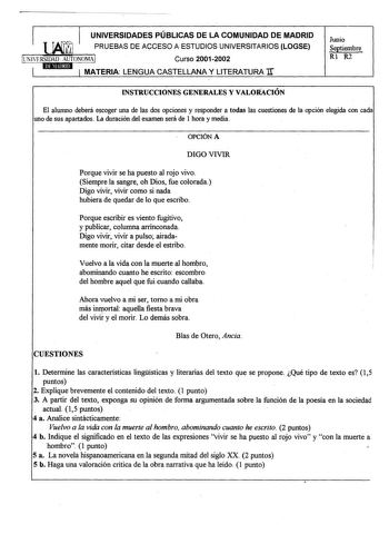 I UNIVERSIDADES PÚBLICAS DE LA COMUNIDAD DE MADRID PRUEBAS DE ACCESO A ESTUDIOS UNIVERSITARIOS LOGSE UNlFRSIDAD AUTONOMAI Curso 20012002 1 1 MATERIA LENGUA CASTELLANA Y LITERATURA Ir Junio Septiembre Rl R2 INSTRUCCIONES GENERALES Y VALORACIÓN El alumno deberá escoger una de las dos opciones y responder a todas las cuestiones de la opción elegida con cada uno de sus apartados La duración del examen será de 1 hora y media OPCIÓN A DIGO VIVIR Porque vivir se ha puesto al rojo vivo Siempre la sangr…