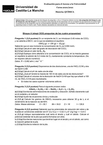 Evaluación para el Acceso a la Universidad Curso 20202021 Materia QUÍMICA Instrucciones Esta prueba consta de tres bloques de preguntas A B y C El alumno deberá resolver dos preguntas del bloque A una del bloque B y dos del bloque C Si se resuelven más preguntas de las requeridas solo se corregirán las que aparezcan en primer lugar La puntuación de las preguntas y de los correspondientes apartados se indica en los enunciados Los apartados cuya puntuación no se especifique tienen el mismo valor …