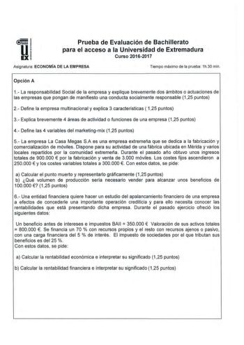 Prueba de Evaluación de Bachillerato para el acceso a la Universidad de Extremadura Curso 20162017 Asignatura ECONOMÍA DE LA EMPRESA Tiempo máximo de la prueba 1h30 min Opción A 1 La responsabilidad Social de la empresa y explique brevemente dos ámbitos o actuaciones de las empresas que pongan de manifiesto una conducta socialmente responsable 125 puntos 2  Define la empresa multinacional y explica 3 caracteristicas  125 puntos 3 Explica brevemente 4 áreas de actividad o funciones de una empres…