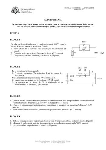 UNIVERSIDAD DE VIEDO  Vicerrectorado de Estudiantes y Empleo PRUEBAS DE ACCESO A LA UNIVERSIDAD Curso 20102011 ELECTROTECNIA Se habrá de elegir entre una de las dos opciones y sólo se contestará a los bloques de dicha opción Todos los bloques puntúan lo mismo 25 puntos y su contestación será siempre razonada OPCIÓN A BLOQUE 1 Se sabe que la tensión eficaz en el condensador es de 100 V y que la fuente de alterna aporta 10 A eficaces Calcule 1 Valor eficaz de la corriente que circula por la resis…