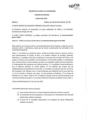 PRUEBAS DE ACCESO A LA UNIVERSIDAD up Nfrnoako thruu Plito EXAMEN DE HISTORIA CURSO 20142015 Opción A Realizar una de las dos opciones A o B 1 PARTE DEFINIR LOS SIGUIENTES TÉRMINOS Valoración máxima 2 puntos a Provincias romanas b reconquista e cortes medievales d validos y e Sociedades Económicas de Amigos del Pafs 2 PARTE TEXTO HISTÓRICO La política económica del liberalismo La desamortización general 1855 Texto 12 Polltica económica del liberalismo La desamortización general de 1855 Doña Isa…