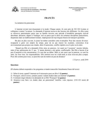 UNIVERSIDAD DE OVIEDO Vicerrectorado de Estudiantes y Movilidad Área de Orientación Universitaria Pruebas de Aptitud para el Acceso a la Universidad 2001 LOGSE La tentation du pensionnat FRANCÉS Linternat revient tout doucement  la mode Chaque année ils sont prs de 300 000 lycéens et collégiens  tenter laventure La demande dinternat recouvre des besoins trs différents Un élve peut se retrouver pensionnaire parce que sa famille traverse une période dinstabilité passagre travail absorbant désunio…